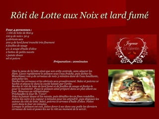 Rôti de Lotte aux Noix et lard fumé
Pour 4 personnes :
 1 rôti de lotte de 800 g
100 g de noix+ 50 g
4 abricots secs
200 g de lard fumé tranché très finement
6 feuilles de sauge
4 c. à soupe d’huile d’olive
2 bottes de petits navets
1 patate douce
sel et poivre
                                       Préparation : 20minutes


    Otez la peau de la lotte ainsi que son arête centrale, sans séparer les
    filets. Lavez rapidement le poisson sous l’eau fraîche, puis séchez-le.
    Blanchissez 100 g de cerneaux de noix 3 minutes dans de l’eau bouillante,
    puis pelez-les.
    Hachez les cerneaux et les abricots secs grossièrement. Salez et poivrez ce
    hachis et placez-le dans la cavité laissée par l’arête.
    Bardez le rôti de lotte de lard fumé et de feuilles de sauge et ficelez-le
    pour le maintenir. Posez le poisson ainsi préparé dans un plat allant au
    four. Réservez au réfrigérateur.
    Préchauffez le four th. 7/210°.
    Pelez la patate douce et les navets, puis détaillez-les en fines rondelles.
    Faites-les cuire à la vapeur 5 minutes pour les attendrir, puis disposez-les
    autour du rôti de lotte. Salez, poivrez et arrosez d’huile d’olive. Faites
    cuire dans le four 20 minutes.
    Lorsque le poisson est cuit, faites dorer à sec dans une poêle les derniers
    cerneaux de noix et posez-les sur le rôti au moment de le servir.
 