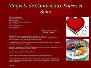 Magrets de Canard aux Poires et
             Sake
Pour 4 personnes :
3 magrets de canard
6 poires fermes
2 c. à soupe de graines de fenouil
20 cl de saké
2 c. à soupe d’huile
50 g de beurre

                                                 Préparation : 15mn
                                                 Cuisson : 30mn

A l’aide d’un bon couteau, tailladez la peau des magrets.
Dans une poêle à revêtement anti-adhésif, faites cuire les magrets, sans
matière grasse, côté peau sur le fond de la poêle.

Laissez fondre la graisse pendant 20 minutes sur feu moyen, jetez la graisse
rendue et retournez les magrets.

Saupoudrez de graines de fenouil, salez, poivrez, et continuez la cuisson 10 à 15
minutes selon le degré de cuisson désiré.

Otez les magrets et tenez-les au chaud.

Versez le saké dans la poêle et laissez réduire quelques minutes.

Versez sur les magrets. Pendant la cuisson des magrets, épluchez les poires,
coupez-les chacune en 8 quartiers et faites-les dorer dans une poêle avec le
beurre et l’huile.

Poivrez.
 