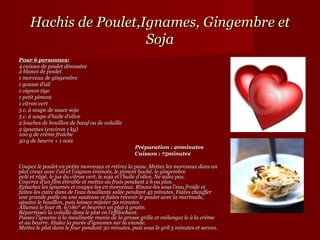 Hachis de Poulet,Ignames, Gingembre et
                      Soja
Pour 6 personnes:
4 cuisses de poulet désossées
2 blancs de poulet
1 morceau de gingembre
1 gousse d’ail
1 oignon tige
1 petit piment
1 citron vert
5 c. à soupe de sauce soja
5 c. à soupe d’huile d’olive
2 louches de bouillon de bœuf ou de volaille
2 ignames (environ 1 kg)
100 g de crème fraîche
50 g de beurre + 1 noix
                                                  Préparation : 20minutes
                                                  Cuisson : 75minutes

Coupez le poulet en petits morceaux et retirez la peau. Mettez les morceaux dans un
plat creux avec l’ail et l’oignon émincés, le piment haché, le gingembre
pelé et râpé, le jus du citron vert, le soja et l’huile d’olive. Ne salez pas.
Couvrez d’un film étirable et mettez au frais pendant 2 h ou plus.
Epluchez les ignames et coupez-les en morceaux. Rincez-les sous l’eau froide et
faites-les cuire dans de l’eau bouillante salée pendant 45 minutes. Faites chauffer
une grande poêle ou une sauteuse et faites revenir le poulet avec la marinade,
ajoutez le bouillon, puis laissez mijoter 30 minutes.
Allumez le four th. 6/180° et beurrez un plat à gratin.
Répartissez la volaille dans le plat en l’effilochant.
Passez l’igname à la moulinette munie de la grosse grille et mélangez le à la crème
et au beurre. Etalez la purée d’ignames sur la viande.
Mettez le plat dans le four pendant 30 minutes, puis sous le gril 5 minutes et servez.
 