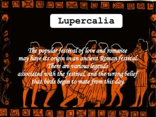 The popular festival of love and romance  may have its origin in an ancient Roman festival. There are various legends  associated with the festival, and the wrong belief  that birds begin to mate from this day. Lupercalia 