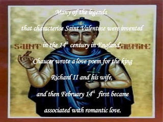 Many of the legends  that characterise Saint Valentine were invented in the 14 th  century in England. Chaucer wrote a love poem for the king Richard II and his wife, and then February 14 th   first became associated with romantic love. 