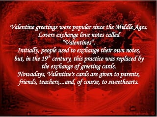 Valentine greetings were popular since the Middle Ages. Lovers exchange love notes called “ Valentines”. Initially, people used to exchange their own notes, but, in the 19 th  century, this practice was replaced by the exchange of greeting cards. Nowadays, Valentine's cards are given to parents, friends, teachers,...and, of course, to sweethearts. 