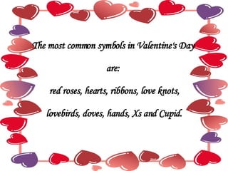 The most common symbols in Valentine's Day  are:  red roses, hearts, ribbons, love knots, lovebirds, doves, hands, Xs and Cupid. 
