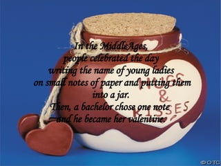 In the MiddleAges, people celebrated the day  writing the name of young ladies on small notes of paper and putting them into a jar. Then, a bachelor chose one note  and he became her valentine. 