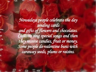 Nowadays people celebrate the day sending cards  and gifts of flowers and chocolates. Children sing special songs and then  they receive candies, fruit or money. Some people do valentine buns with  caraway seeds, plums or raisins. 