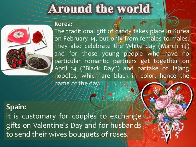 Korea:
The traditional gift of candy takes place in Korea
on February 14, but only from females to males.
They also celebrate the White day (March 14)
and for those young people who have no
particular romantic partners get together on
April 14 ("Black Day”) and partake of Jajang
noodles, which are black in color, hence the
name of the day.
Spain:
it is customary for couples to exchange
gifts on Valentine's Day and for husbands
to send their wives bouquets of roses.
 