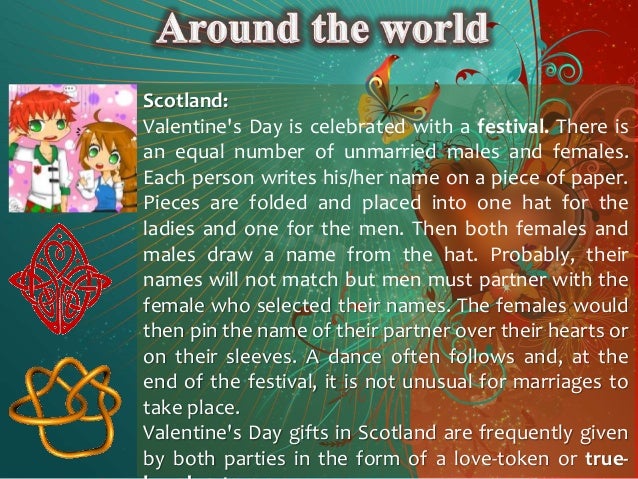 Scotland:
Valentine's Day is celebrated with a festival. There is
an equal number of unmarried males and females.
Each person writes his/her name on a piece of paper.
Pieces are folded and placed into one hat for the
ladies and one for the men. Then both females and
males draw a name from the hat. Probably, their
names will not match but men must partner with the
female who selected their names. The females would
then pin the name of their partner over their hearts or
on their sleeves. A dance often follows and, at the
end of the festival, it is not unusual for marriages to
take place.
Valentine's Day gifts in Scotland are frequently given
by both parties in the form of a love-token or true-
 