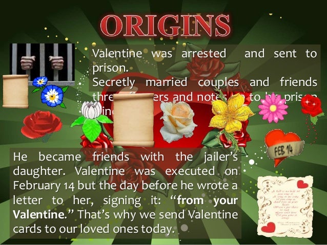 Valentine was arrested and sent to
prison.
Secretly married couples and friends
threw flowers and notes up to his prison
window.
He became friends with the jailer’s
daughter. Valentine was executed on
February 14 but the day before he wrote a
letter to her, signing it: “from your
Valentine.” That’s why we send Valentine
cards to our loved ones today.
 
