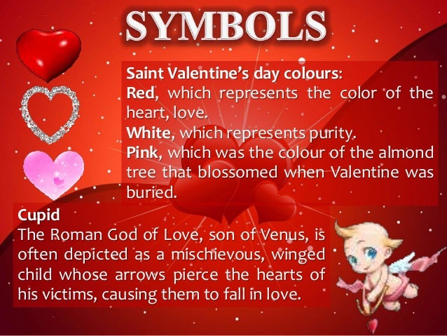 Saint Valentine’s day colours:
Red, which represents the color of the
heart, love.
White, which represents purity.
Pink, which was the colour of the almond
tree that blossomed when Valentine was
buried.
Cupid
The Roman God of Love, son of Venus, is
often depicted as a mischievous, winged
child whose arrows pierce the hearts of
his victims, causing them to fall in love.
 