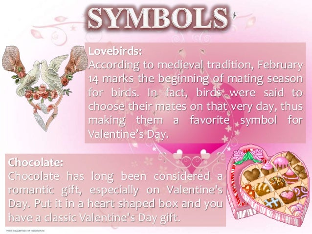 Lovebirds:
According to medieval tradition, February
14 marks the beginning of mating season
for birds. In fact, birds were said to
choose their mates on that very day, thus
making them a favorite symbol for
Valentine’s Day.
Chocolate:
Chocolate has long been considered a
romantic gift, especially on Valentine's
Day. Put it in a heart shaped box and you
have a classic Valentine's Day gift.
 