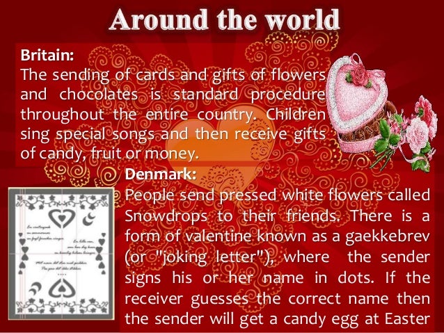 Britain:
The sending of cards and gifts of flowers
and chocolates is standard procedure
throughout the entire country. Children
sing special songs and then receive gifts
of candy, fruit or money.
Denmark:
People send pressed white flowers called
Snowdrops to their friends. There is a
form of valentine known as a gaekkebrev
(or "joking letter"), where the sender
signs his or her name in dots. If the
receiver guesses the correct name then
the sender will get a candy egg at Easter
 