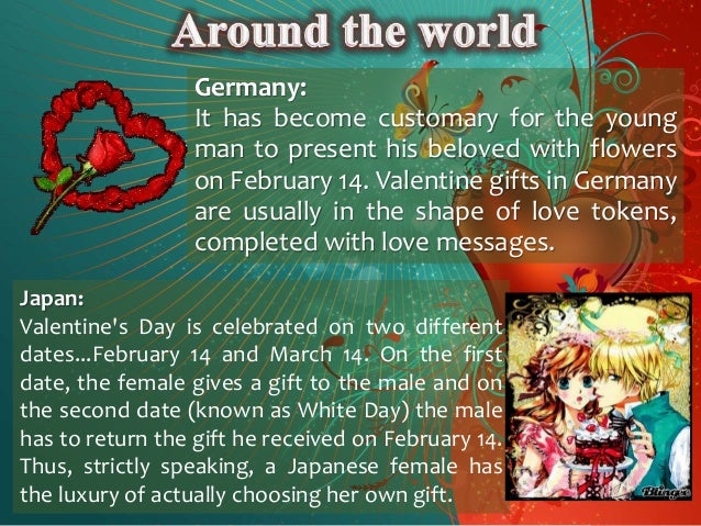 Germany:
It has become customary for the young
man to present his beloved with flowers
on February 14. Valentine gifts in Germany
are usually in the shape of love tokens,
completed with love messages.
Japan:
Valentine's Day is celebrated on two different
dates...February 14 and March 14. On the first
date, the female gives a gift to the male and on
the second date (known as White Day) the male
has to return the gift he received on February 14.
Thus, strictly speaking, a Japanese female has
the luxury of actually choosing her own gift.
 