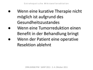 ZIRN.KHNW.FFM · SAINT 2011 · 3.-4. Oktober 2011
E x t r a h e p a t i s c h e M i k r o w e l l e n a b l a t i o n
● Wenn eine kurative Therapie nicht
möglich ist aufgrund des
Gesundheitszustandes
● Wenn eine Tumorreduktion einen
Benefit in der Behandlung bringt
● Wenn der Patient eine operative
Resektion ablehnt
 