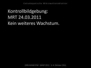 Kontrollbildgebung:
MRT 24.03.2011
Kein weiteres Wachstum.
ZIRN.KHNW.FFM · SAINT 2011 · 3.-4. Oktober 2011
E x t r a h e p a t i s c h e M i k r o w e l l e n a b l a t i o n
 