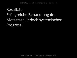 Resultat:
Erfolgreiche Behandlung der
Metastase, jedoch systemischer
Progress.
ZIRN.KHNW.FFM · SAINT 2011 · 3.-4. Oktober 2011
E x t r a h e p a t i s c h e M i k r o w e l l e n a b l a t i o n
 