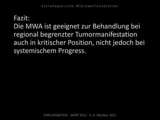 ZIRN.KHNW.FFM · SAINT 2011 · 3.-4. Oktober 2011
E x t r a h e p a t i s c h e M i k r o w e l l e n a b l a t i o n
Fazit:
Die MWA ist geeignet zur Behandlung bei
regional begrenzter Tumormanifestation
auch in kritischer Position, nicht jedoch bei
systemischem Progress.
 