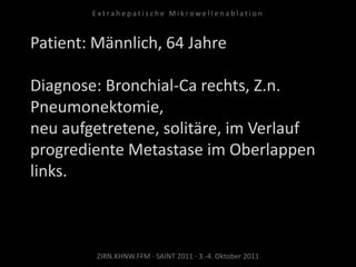 Patient: Männlich, 64 Jahre
Diagnose: Bronchial-Ca rechts, Z.n.
Pneumonektomie,
neu aufgetretene, solitäre, im Verlauf
progrediente Metastase im Oberlappen
links.
ZIRN.KHNW.FFM · SAINT 2011 · 3.-4. Oktober 2011
E x t r a h e p a t i s c h e M i k r o w e l l e n a b l a t i o n
 