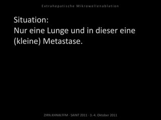 Situation:
Nur eine Lunge und in dieser eine
(kleine) Metastase.
ZIRN.KHNW.FFM · SAINT 2011 · 3.-4. Oktober 2011
E x t r a h e p a t i s c h e M i k r o w e l l e n a b l a t i o n
 