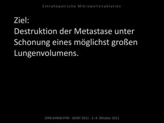 Ziel:
Destruktion der Metastase unter
Schonung eines möglichst großen
Lungenvolumens.
ZIRN.KHNW.FFM · SAINT 2011 · 3.-4. Oktober 2011
E x t r a h e p a t i s c h e M i k r o w e l l e n a b l a t i o n
 
