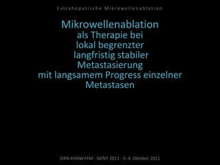 Mikrowellenablation
als Therapie bei
lokal begrenzter
langfristig stabiler
Metastasierung
mit langsamem Progress einzelner
Metastasen
ZIRN.KHNW.FFM · SAINT 2011 · 3.-4. Oktober 2011
E x t r a h e p a t i s c h e M i k r o w e l l e n a b l a t i o n
 