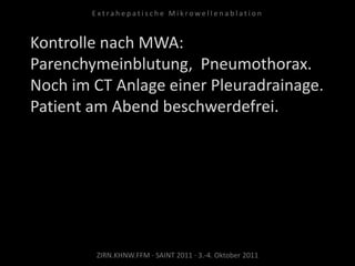 Kontrolle nach MWA:
Parenchymeinblutung, Pneumothorax.
Noch im CT Anlage einer Pleuradrainage.
Patient am Abend beschwerdefrei.
ZIRN.KHNW.FFM · SAINT 2011 · 3.-4. Oktober 2011
E x t r a h e p a t i s c h e M i k r o w e l l e n a b l a t i o n
 