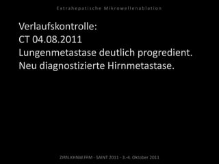 Verlaufskontrolle:
CT 04.08.2011
Lungenmetastase deutlich progredient.
Neu diagnostizierte Hirnmetastase.
ZIRN.KHNW.FFM · SAINT 2011 · 3.-4. Oktober 2011
E x t r a h e p a t i s c h e M i k r o w e l l e n a b l a t i o n
 