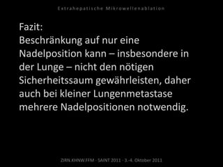 Fazit:
Beschränkung auf nur eine
Nadelposition kann – insbesondere in
der Lunge – nicht den nötigen
Sicherheitssaum gewährleisten, daher
auch bei kleiner Lungenmetastase
mehrere Nadelpositionen notwendig.
ZIRN.KHNW.FFM · SAINT 2011 · 3.-4. Oktober 2011
E x t r a h e p a t i s c h e M i k r o w e l l e n a b l a t i o n
 