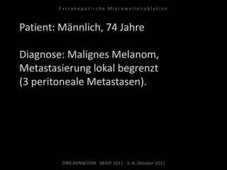 Patient: Männlich, 74 Jahre
Diagnose: Malignes Melanom,
Metastasierung lokal begrenzt
(3 peritoneale Metastasen).
ZIRN.KHNW.FFM · SAINT 2011 · 3.-4. Oktober 2011
E x t r a h e p a t i s c h e M i k r o w e l l e n a b l a t i o n
 