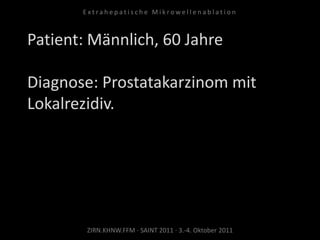 Patient: Männlich, 60 Jahre
Diagnose: Prostatakarzinom mit
Lokalrezidiv.
ZIRN.KHNW.FFM · SAINT 2011 · 3.-4. Oktober 2011
E x t r a h e p a t i s c h e M i k r o w e l l e n a b l a t i o n
 