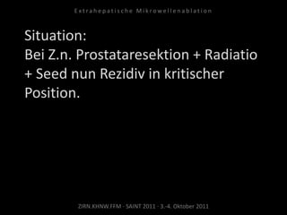 Situation:
Bei Z.n. Prostataresektion + Radiatio
+ Seed nun Rezidiv in kritischer
Position.
ZIRN.KHNW.FFM · SAINT 2011 · 3.-4. Oktober 2011
E x t r a h e p a t i s c h e M i k r o w e l l e n a b l a t i o n
 