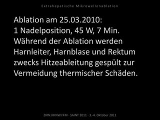 Ablation am 25.03.2010:
1 Nadelposition, 45 W, 7 Min.
Während der Ablation werden
Harnleiter, Harnblase und Rektum
zwecks Hitzeableitung gespült zur
Vermeidung thermischer Schäden.
ZIRN.KHNW.FFM · SAINT 2011 · 3.-4. Oktober 2011
E x t r a h e p a t i s c h e M i k r o w e l l e n a b l a t i o n
 