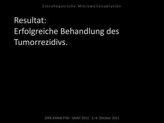 Resultat:
Erfolgreiche Behandlung des
Tumorrezidivs.
ZIRN.KHNW.FFM · SAINT 2011 · 3.-4. Oktober 2011
E x t r a h e p a t i s c h e M i k r o w e l l e n a b l a t i o n
 