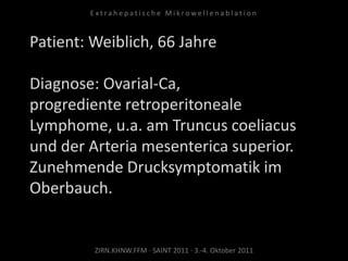 Patient: Weiblich, 66 Jahre
Diagnose: Ovarial-Ca,
progrediente retroperitoneale
Lymphome, u.a. am Truncus coeliacus
und der Arteria mesenterica superior.
Zunehmende Drucksymptomatik im
Oberbauch.
ZIRN.KHNW.FFM · SAINT 2011 · 3.-4. Oktober 2011
E x t r a h e p a t i s c h e M i k r o w e l l e n a b l a t i o n
 