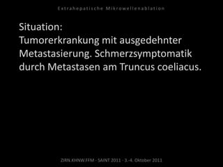 Situation:
Tumorerkrankung mit ausgedehnter
Metastasierung. Schmerzsymptomatik
durch Metastasen am Truncus coeliacus.
ZIRN.KHNW.FFM · SAINT 2011 · 3.-4. Oktober 2011
E x t r a h e p a t i s c h e M i k r o w e l l e n a b l a t i o n
 