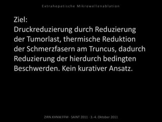 Ziel:
Druckreduzierung durch Reduzierung
der Tumorlast, thermische Reduktion
der Schmerzfasern am Truncus, dadurch
Reduzierung der hierdurch bedingten
Beschwerden. Kein kurativer Ansatz.
ZIRN.KHNW.FFM · SAINT 2011 · 3.-4. Oktober 2011
E x t r a h e p a t i s c h e M i k r o w e l l e n a b l a t i o n
 