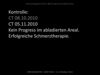 Kontrolle:
CT 08.10.2010
CT 05.11.2010
Kein Progress im abladierten Areal.
Erfolgreiche Schmerztherapie.
ZIRN.KHNW.FFM · SAINT 2011 · 3.-4. Oktober 2011
E x t r a h e p a t i s c h e M i k r o w e l l e n a b l a t i o n
 