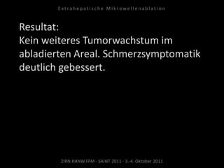 Resultat:
Kein weiteres Tumorwachstum im
abladierten Areal. Schmerzsymptomatik
deutlich gebessert.
ZIRN.KHNW.FFM · SAINT 2011 · 3.-4. Oktober 2011
E x t r a h e p a t i s c h e M i k r o w e l l e n a b l a t i o n
 