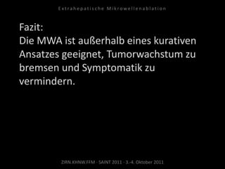 Fazit:
Die MWA ist außerhalb eines kurativen
Ansatzes geeignet, Tumorwachstum zu
bremsen und Symptomatik zu
vermindern.
ZIRN.KHNW.FFM · SAINT 2011 · 3.-4. Oktober 2011
E x t r a h e p a t i s c h e M i k r o w e l l e n a b l a t i o n
 