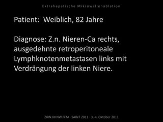 Patient: Weiblich, 82 Jahre
Diagnose: Z.n. Nieren-Ca rechts,
ausgedehnte retroperitoneale
Lymphknotenmetastasen links mit
Verdrängung der linken Niere.
ZIRN.KHNW.FFM · SAINT 2011 · 3.-4. Oktober 2011
E x t r a h e p a t i s c h e M i k r o w e l l e n a b l a t i o n
 