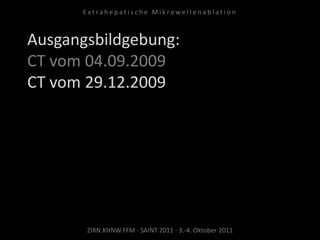 Ausgangsbildgebung:
CT vom 04.09.2009
CT vom 29.12.2009
ZIRN.KHNW.FFM · SAINT 2011 · 3.-4. Oktober 2011
E x t r a h e p a t i s c h e M i k r o w e l l e n a b l a t i o n
 