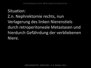Situation:
Z.n. Nephrektomie rechts, nun
Verlagerung des linken Nierenstiels
durch retroperitoneale Metastasen und
hierdurch Gefährdung der verbliebenen
Niere.
ZIRN.KHNW.FFM · SAINT 2011 · 3.-4. Oktober 2011
E x t r a h e p a t i s c h e M i k r o w e l l e n a b l a t i o n
 