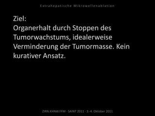 Ziel:
Organerhalt durch Stoppen des
Tumorwachstums, idealerweise
Verminderung der Tumormasse. Kein
kurativer Ansatz.
ZIRN.KHNW.FFM · SAINT 2011 · 3.-4. Oktober 2011
E x t r a h e p a t i s c h e M i k r o w e l l e n a b l a t i o n
 