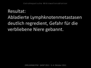 Resultat:
Abladierte Lymphknotenmetastasen
deutlich regredient, Gefahr für die
verbliebene Niere gebannt.
ZIRN.KHNW.FFM · SAINT 2011 · 3.-4. Oktober 2011
E x t r a h e p a t i s c h e M i k r o w e l l e n a b l a t i o n
 