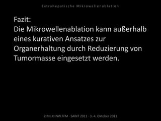 Fazit:
Die Mikrowellenablation kann außerhalb
eines kurativen Ansatzes zur
Organerhaltung durch Reduzierung von
Tumormasse eingesetzt werden.
ZIRN.KHNW.FFM · SAINT 2011 · 3.-4. Oktober 2011
E x t r a h e p a t i s c h e M i k r o w e l l e n a b l a t i o n
 