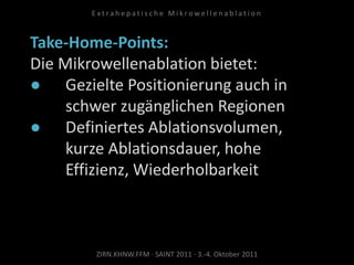 Take-Home-Points:
Die Mikrowellenablation bietet:
● Gezielte Positionierung auch in
schwer zugänglichen Regionen
● Definiertes Ablationsvolumen,
kurze Ablationsdauer, hohe
Effizienz, Wiederholbarkeit
ZIRN.KHNW.FFM · SAINT 2011 · 3.-4. Oktober 2011
E x t r a h e p a t i s c h e M i k r o w e l l e n a b l a t i o n
 