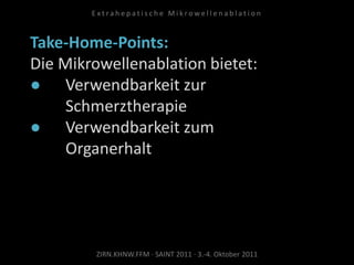 Take-Home-Points:
Die Mikrowellenablation bietet:
● Verwendbarkeit zur
Schmerztherapie
● Verwendbarkeit zum
Organerhalt
ZIRN.KHNW.FFM · SAINT 2011 · 3.-4. Oktober 2011
E x t r a h e p a t i s c h e M i k r o w e l l e n a b l a t i o n
 