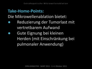 Take-Home-Points:
Die Mikrowellenablation bietet:
● Reduzierung der Tumorlast mit
vertretbarem Aufwand
● Gute Eignung bei kleinen
Herden (mit Einschränkung bei
pulmonaler Anwendung)
ZIRN.KHNW.FFM · SAINT 2011 · 3.-4. Oktober 2011
E x t r a h e p a t i s c h e M i k r o w e l l e n a b l a t i o n
 