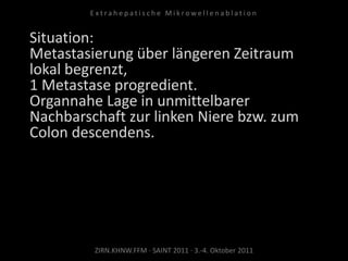 Situation:
Metastasierung über längeren Zeitraum
lokal begrenzt,
1 Metastase progredient.
Organnahe Lage in unmittelbarer
Nachbarschaft zur linken Niere bzw. zum
Colon descendens.
ZIRN.KHNW.FFM · SAINT 2011 · 3.-4. Oktober 2011
E x t r a h e p a t i s c h e M i k r o w e l l e n a b l a t i o n
 