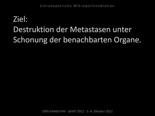 Ziel:
Destruktion der Metastasen unter
Schonung der benachbarten Organe.
ZIRN.KHNW.FFM · SAINT 2011 · 3.-4. Oktober 2011
E x t r a h e p a t i s c h e M i k r o w e l l e n a b l a t i o n
 