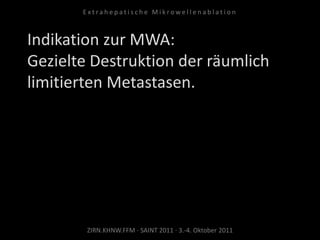 Indikation zur MWA:
Gezielte Destruktion der räumlich
limitierten Metastasen.
ZIRN.KHNW.FFM · SAINT 2011 · 3.-4. Oktober 2011
E x t r a h e p a t i s c h e M i k r o w e l l e n a b l a t i o n
 